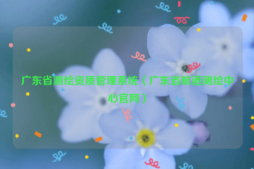 廣東省測繪資質(zhì)管理系統(tǒng)（廣東省航道測繪中心官網(wǎng)）