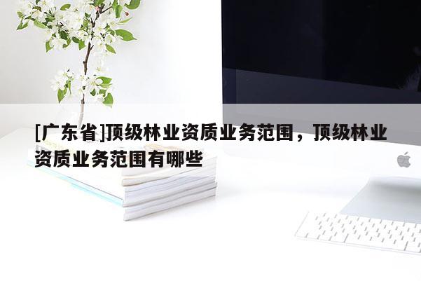 [廣東省]頂級(jí)林業(yè)資質(zhì)業(yè)務(wù)范圍，頂級(jí)林業(yè)資質(zhì)業(yè)務(wù)范圍有哪些