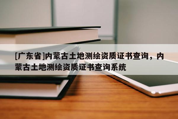 [廣東省]內(nèi)蒙古土地測(cè)繪資質(zhì)證書(shū)查詢(xún)，內(nèi)蒙古土地測(cè)繪資質(zhì)證書(shū)查詢(xún)系統(tǒng)