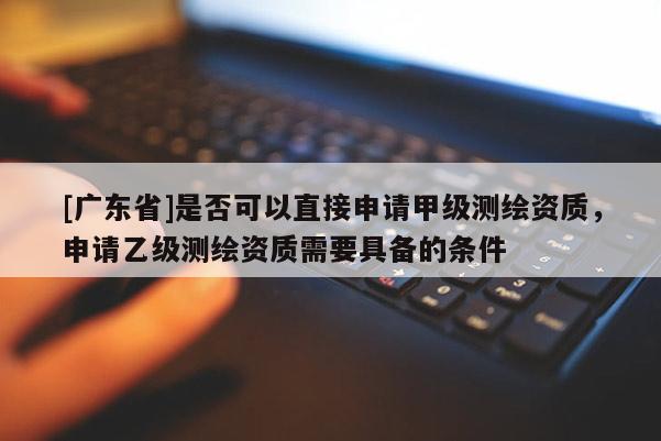 [廣東省]是否可以直接申請甲級測繪資質(zhì)，申請乙級測繪資質(zhì)需要具備的條件