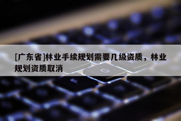 [廣東省]林業(yè)手續(xù)規(guī)劃需要幾級資質(zhì)，林業(yè)規(guī)劃資質(zhì)取消