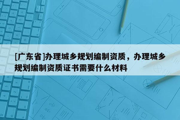 [廣東省]辦理城鄉(xiāng)規(guī)劃編制資質(zhì)，辦理城鄉(xiāng)規(guī)劃編制資質(zhì)證書(shū)需要什么材料