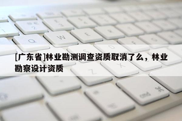 [廣東省]林業(yè)勘測調(diào)查資質(zhì)取消了么，林業(yè)勘察設(shè)計資質(zhì)