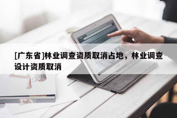 [廣東省]林業(yè)調(diào)查資質(zhì)取消占地，林業(yè)調(diào)查設(shè)計資質(zhì)取消