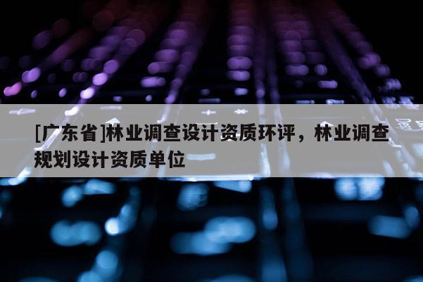 [廣東省]林業(yè)調(diào)查設(shè)計(jì)資質(zhì)環(huán)評(píng)，林業(yè)調(diào)查規(guī)劃設(shè)計(jì)資質(zhì)單位