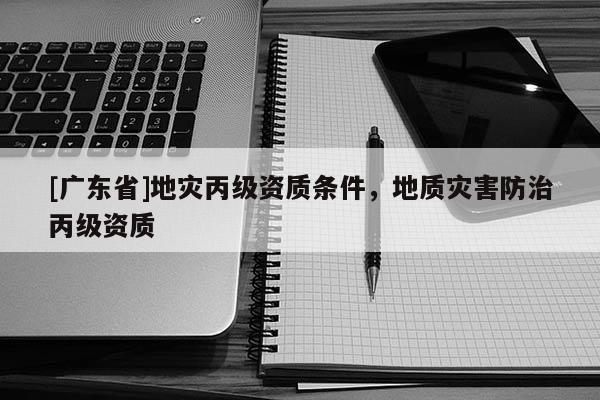 [廣東省]地災丙級資質條件，地質災害防治丙級資質