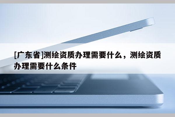 [廣東省]測繪資質(zhì)辦理需要什么，測繪資質(zhì)辦理需要什么條件