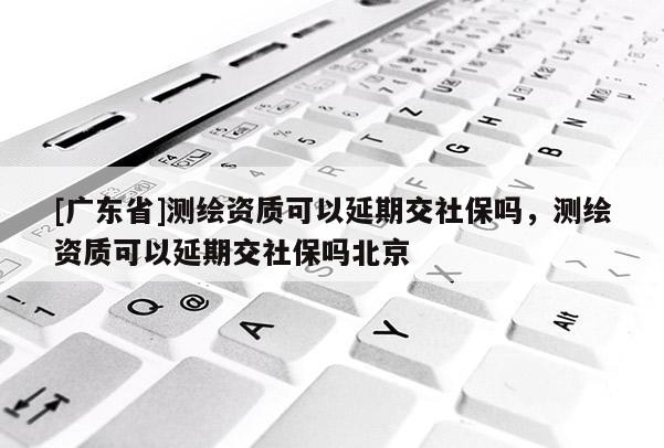 [廣東省]測繪資質(zhì)可以延期交社保嗎，測繪資質(zhì)可以延期交社保嗎北京