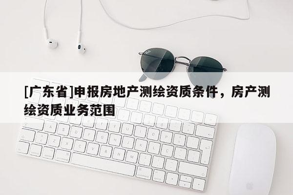 [廣東省]申報房地產(chǎn)測繪資質(zhì)條件，房產(chǎn)測繪資質(zhì)業(yè)務范圍