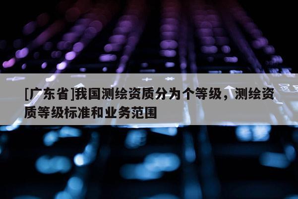 [廣東省]我國(guó)測(cè)繪資質(zhì)分為個(gè)等級(jí)，測(cè)繪資質(zhì)等級(jí)標(biāo)準(zhǔn)和業(yè)務(wù)范圍