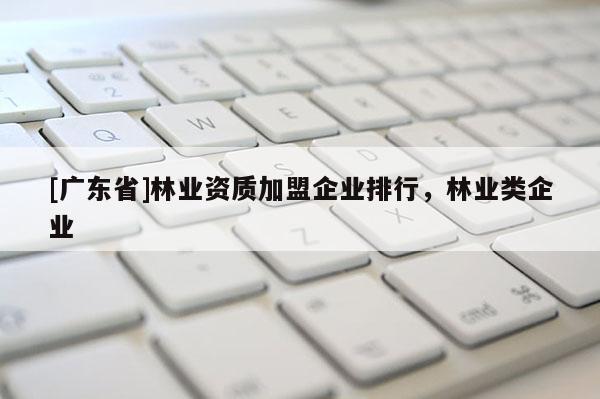 [廣東省]林業(yè)資質(zhì)加盟企業(yè)排行，林業(yè)類企業(yè)