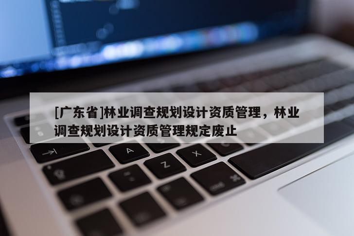 [廣東省]林業(yè)調(diào)查規(guī)劃設(shè)計資質(zhì)管理，林業(yè)調(diào)查規(guī)劃設(shè)計資質(zhì)管理規(guī)定廢止