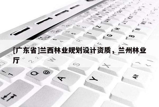 [廣東省]蘭西林業(yè)規(guī)劃設計資質(zhì)，蘭州林業(yè)廳