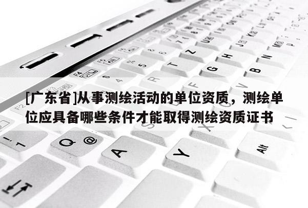 [廣東省]從事測繪活動的單位資質(zhì)，測繪單位應(yīng)具備哪些條件才能取得測繪資質(zhì)證書