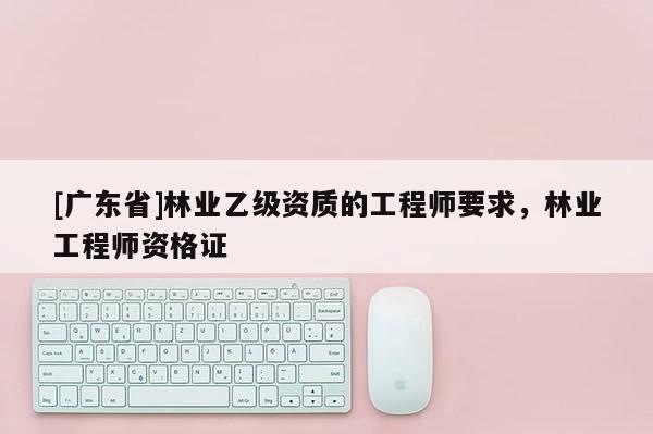 [廣東省]林業(yè)乙級(jí)資質(zhì)的工程師要求，林業(yè)工程師資格證