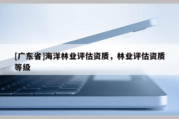 [廣東省]海洋林業(yè)評估資質(zhì)，林業(yè)評估資質(zhì)等級