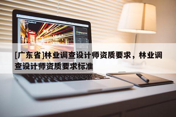 [廣東省]林業(yè)調(diào)查設(shè)計師資質(zhì)要求，林業(yè)調(diào)查設(shè)計師資質(zhì)要求標準