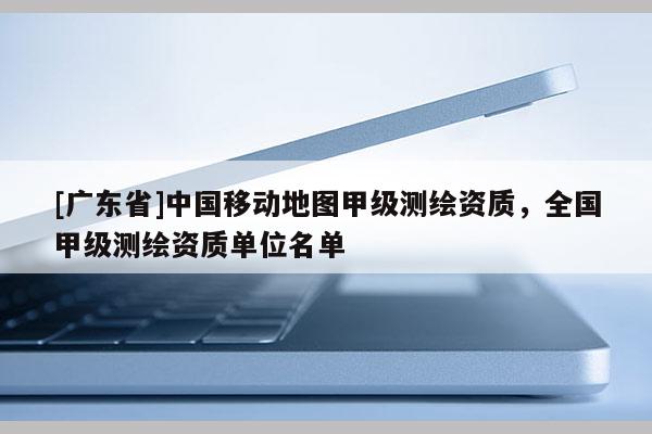 [廣東省]中國移動(dòng)地圖甲級(jí)測繪資質(zhì)，全國甲級(jí)測繪資質(zhì)單位名單