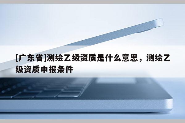 [廣東省]測繪乙級資質(zhì)是什么意思，測繪乙級資質(zhì)申報條件