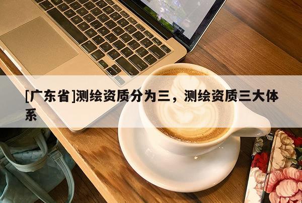 [廣東省]測繪資質(zhì)分為三，測繪資質(zhì)三大體系