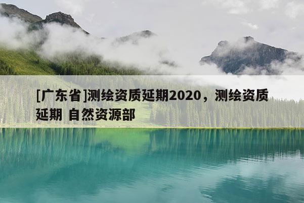 [廣東省]測(cè)繪資質(zhì)延期2020，測(cè)繪資質(zhì)延期 自然資源部