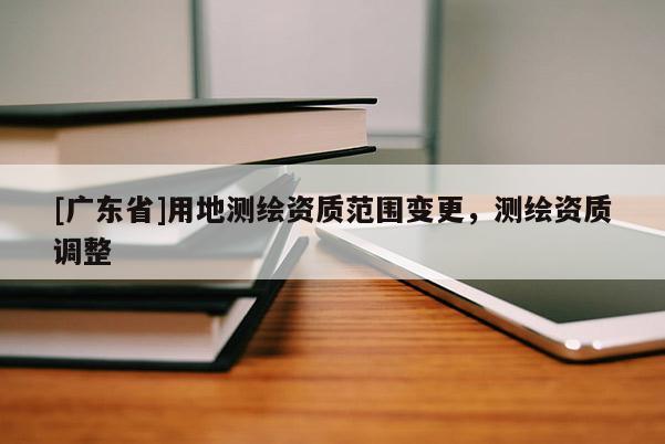 [廣東省]用地測(cè)繪資質(zhì)范圍變更，測(cè)繪資質(zhì)調(diào)整