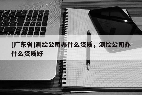 [廣東省]測繪公司辦什么資質(zhì)，測繪公司辦什么資質(zhì)好