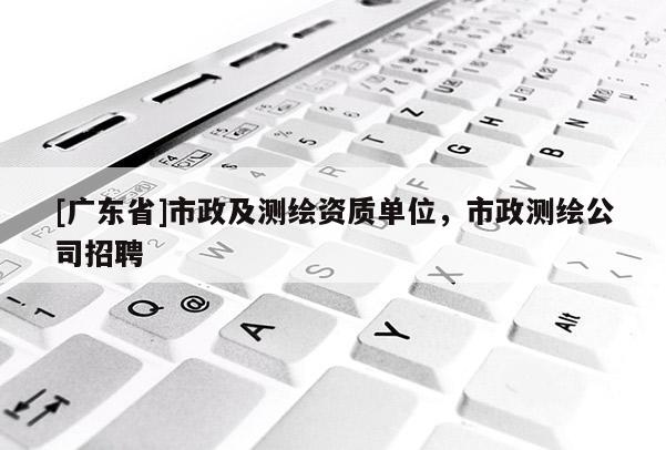 [廣東省]市政及測繪資質(zhì)單位，市政測繪公司招聘