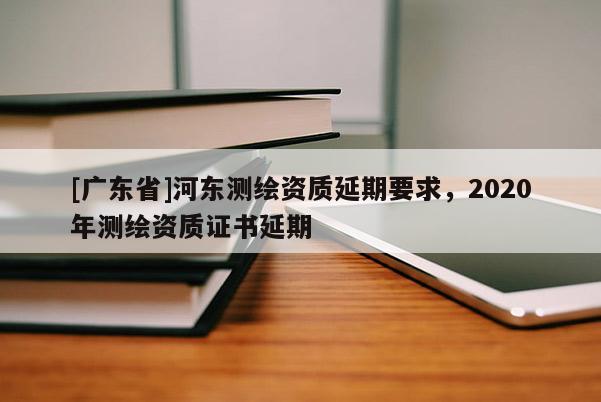 [廣東省]河?xùn)|測繪資質(zhì)延期要求，2020年測繪資質(zhì)證書延期