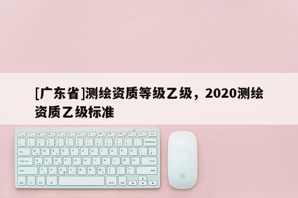 [廣東省]測(cè)繪資質(zhì)等級(jí)乙級(jí)，2020測(cè)繪資質(zhì)乙級(jí)標(biāo)準(zhǔn)