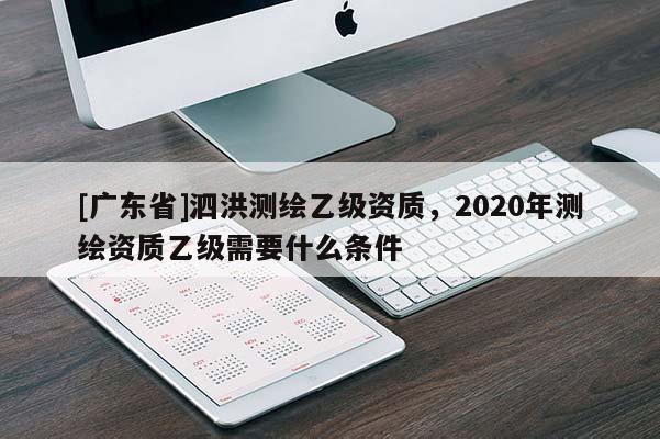 [廣東省]泗洪測(cè)繪乙級(jí)資質(zhì)，2020年測(cè)繪資質(zhì)乙級(jí)需要什么條件