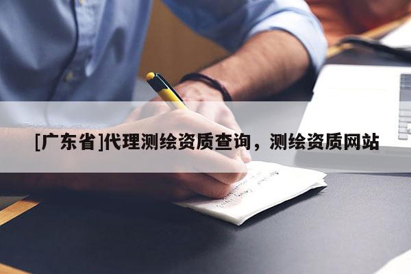 [廣東省]代理測繪資質(zhì)查詢，測繪資質(zhì)網(wǎng)站