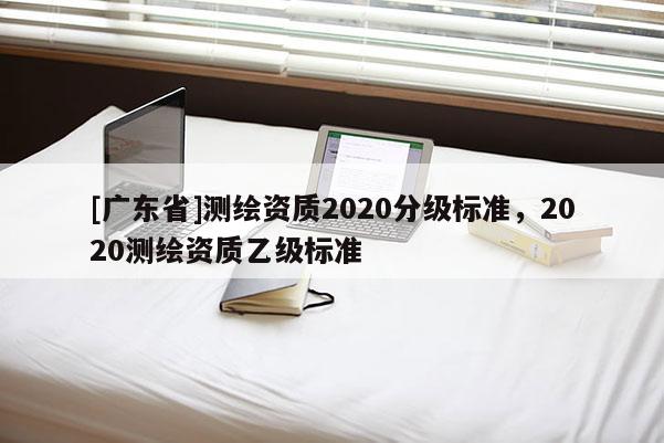 [廣東省]測繪資質(zhì)2020分級標(biāo)準(zhǔn)，2020測繪資質(zhì)乙級標(biāo)準(zhǔn)