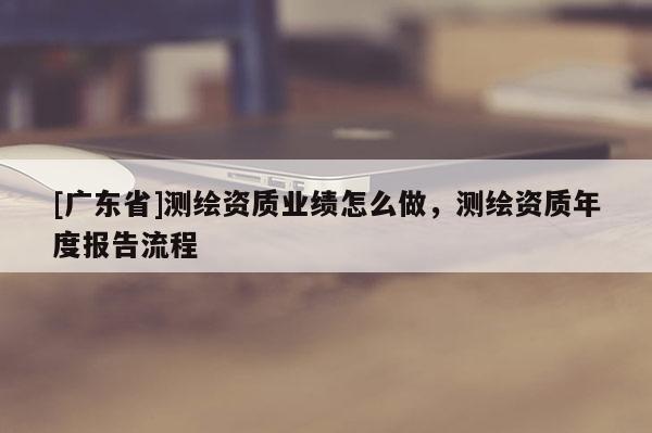 [廣東省]測(cè)繪資質(zhì)業(yè)績(jī)?cè)趺醋?，測(cè)繪資質(zhì)年度報(bào)告流程