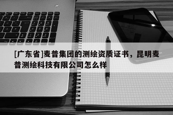 [廣東省]麥普集團(tuán)的測繪資質(zhì)證書，昆明麥普測繪科技有限公司怎么樣