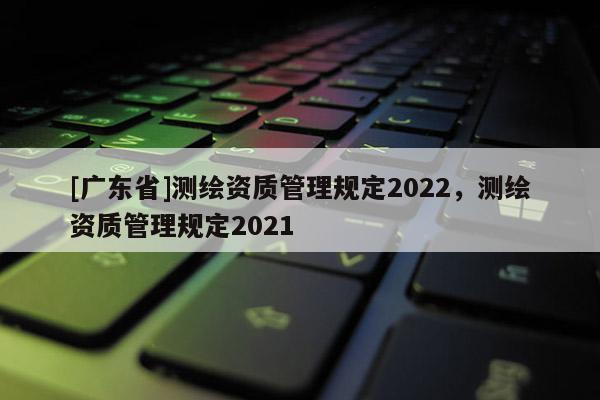 [廣東省]測繪資質管理規(guī)定2022，測繪資質管理規(guī)定2021