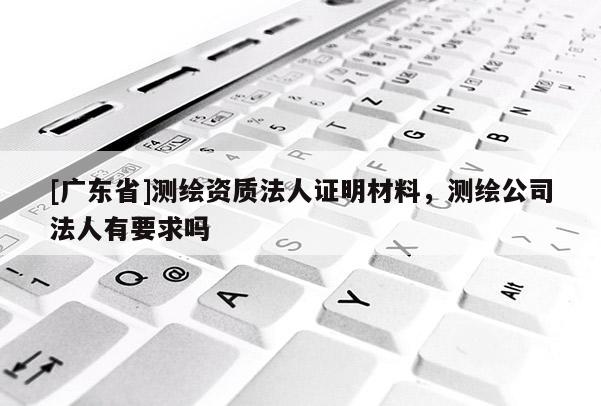 [廣東省]測繪資質(zhì)法人證明材料，測繪公司法人有要求嗎