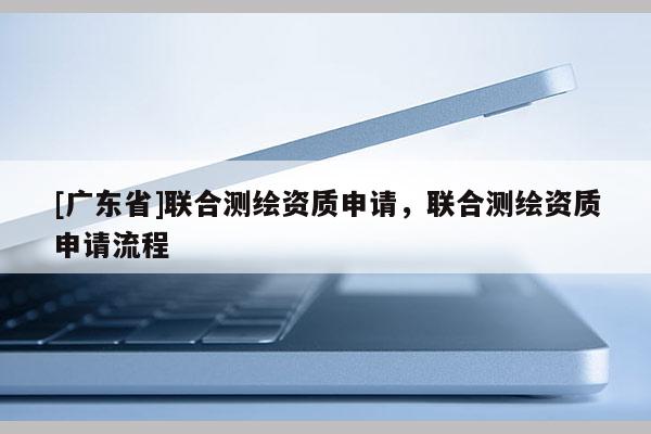 [廣東省]聯(lián)合測(cè)繪資質(zhì)申請(qǐng)，聯(lián)合測(cè)繪資質(zhì)申請(qǐng)流程