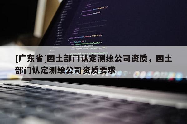 [廣東省]國土部門認(rèn)定測繪公司資質(zhì)，國土部門認(rèn)定測繪公司資質(zhì)要求