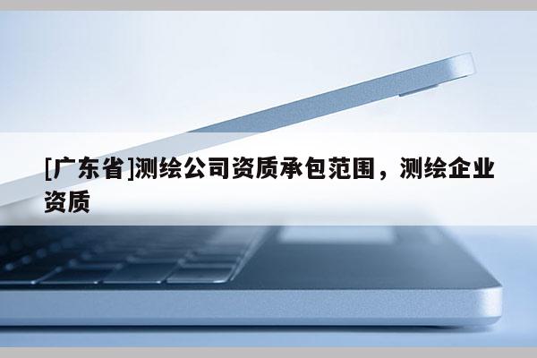 [廣東省]測繪公司資質承包范圍，測繪企業(yè)資質