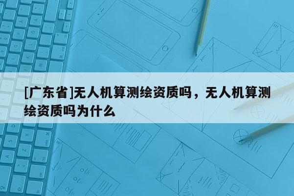 [廣東省]無(wú)人機(jī)算測(cè)繪資質(zhì)嗎，無(wú)人機(jī)算測(cè)繪資質(zhì)嗎為什么