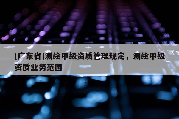 [廣東省]測繪甲級資質(zhì)管理規(guī)定，測繪甲級資質(zhì)業(yè)務(wù)范圍