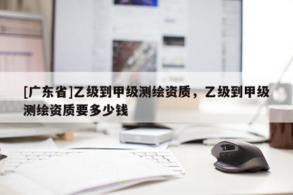 [廣東省]乙級到甲級測繪資質(zhì)，乙級到甲級測繪資質(zhì)要多少錢