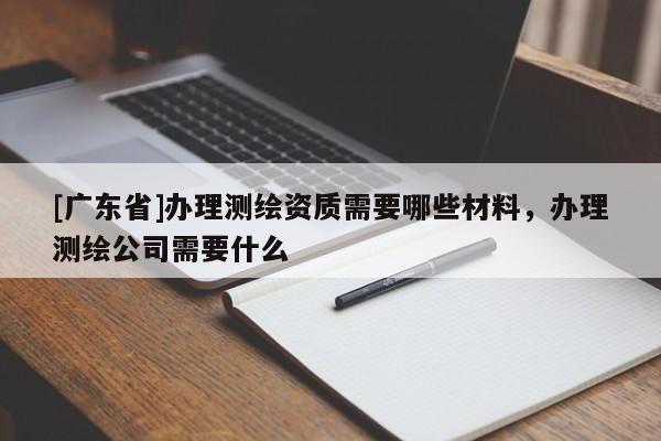 [廣東省]辦理測繪資質(zhì)需要哪些材料，辦理測繪公司需要什么