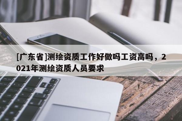 [廣東省]測繪資質(zhì)工作好做嗎工資高嗎，2021年測繪資質(zhì)人員要求