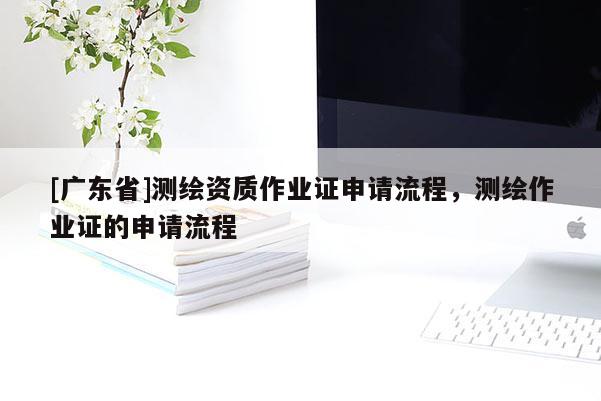 [廣東省]測繪資質(zhì)作業(yè)證申請流程，測繪作業(yè)證的申請流程