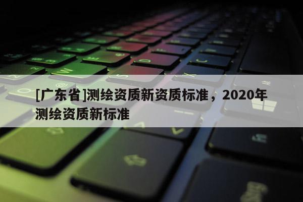 [廣東省]測繪資質(zhì)新資質(zhì)標(biāo)準(zhǔn)，2020年測繪資質(zhì)新標(biāo)準(zhǔn)