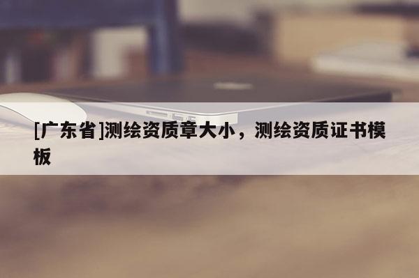 [廣東省]測(cè)繪資質(zhì)章大小，測(cè)繪資質(zhì)證書模板