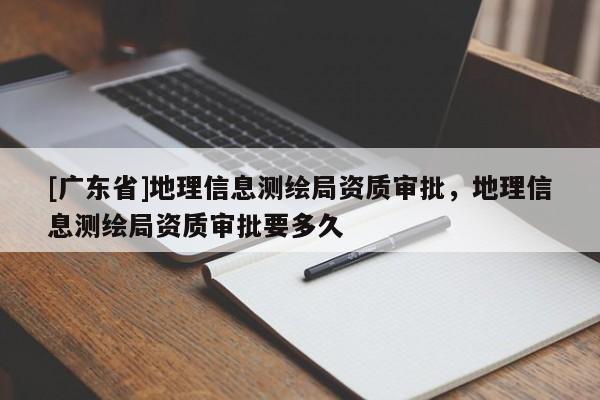 [廣東省]地理信息測(cè)繪局資質(zhì)審批，地理信息測(cè)繪局資質(zhì)審批要多久