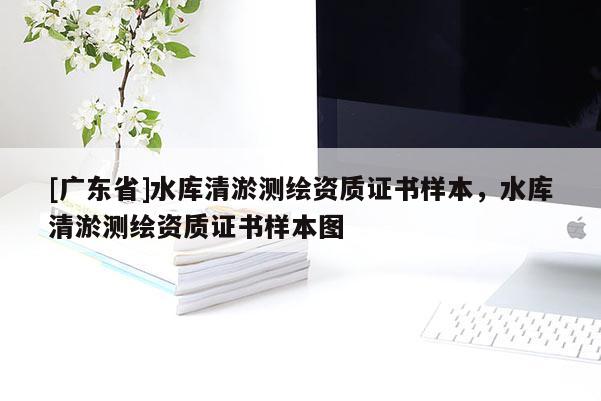 [廣東省]水庫清淤測(cè)繪資質(zhì)證書樣本，水庫清淤測(cè)繪資質(zhì)證書樣本圖